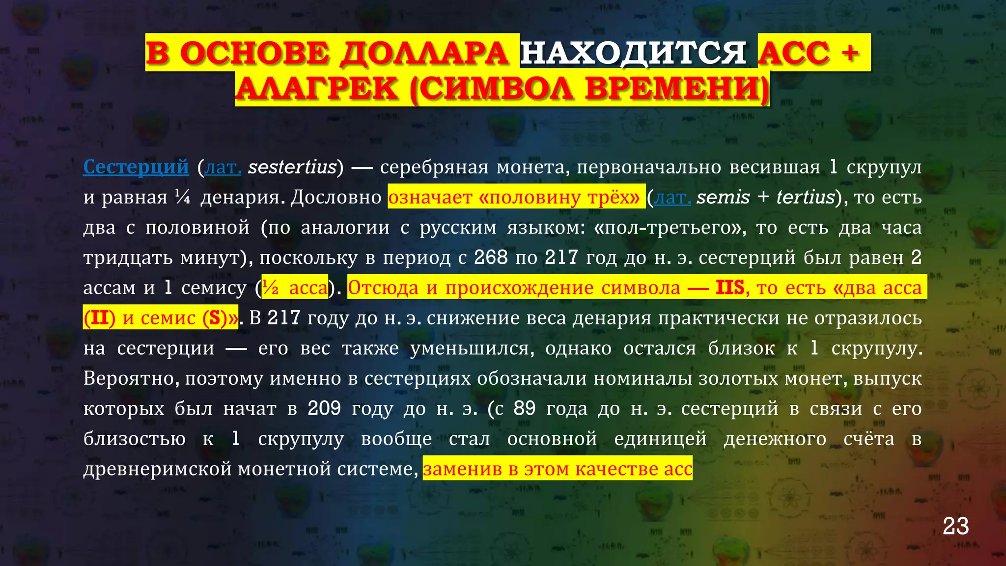 23
В ОСНОВЕ ДОЛЛАРА НАХОДИТСЯ АСС +
АЛАГРЕК (СИМВОЛ ВРЕМЕНИ)
Сестерций (лат. sestertius) — серебряная монета, первоначально весившая 1 скрупул
и равная ¼ денария. Дословно означает «половину трёх» (лат. semis + tertius), то есть
два с половиной (по аналогии с русским языком: «пол-третьего», то есть два часа
тридцать минут), поскольку в период с 268 по 217 год до н. э. сестерций был равен 2
ассам и 1 семису (½ асса). Отсюда и происхождение символа — IIS, то есть «два асса
(II) и семис (S)». В 217 году до н. э. снижение веса денария практически не отразилось
на сестерции — его вес также уменьшился, однако остался близок к 1 скрупулу.
Вероятно, поэтому именно в сестерциях обозначали номиналы золотых монет, выпуск
которых был начат в 209 году до н. э. (с 89 года до н. э. сестерций в связи с его
близостью к 1 скрупулу вообще стал основной единицей денежного счёта в
древнеримской монетной системе, заменив в этом качестве асс
 