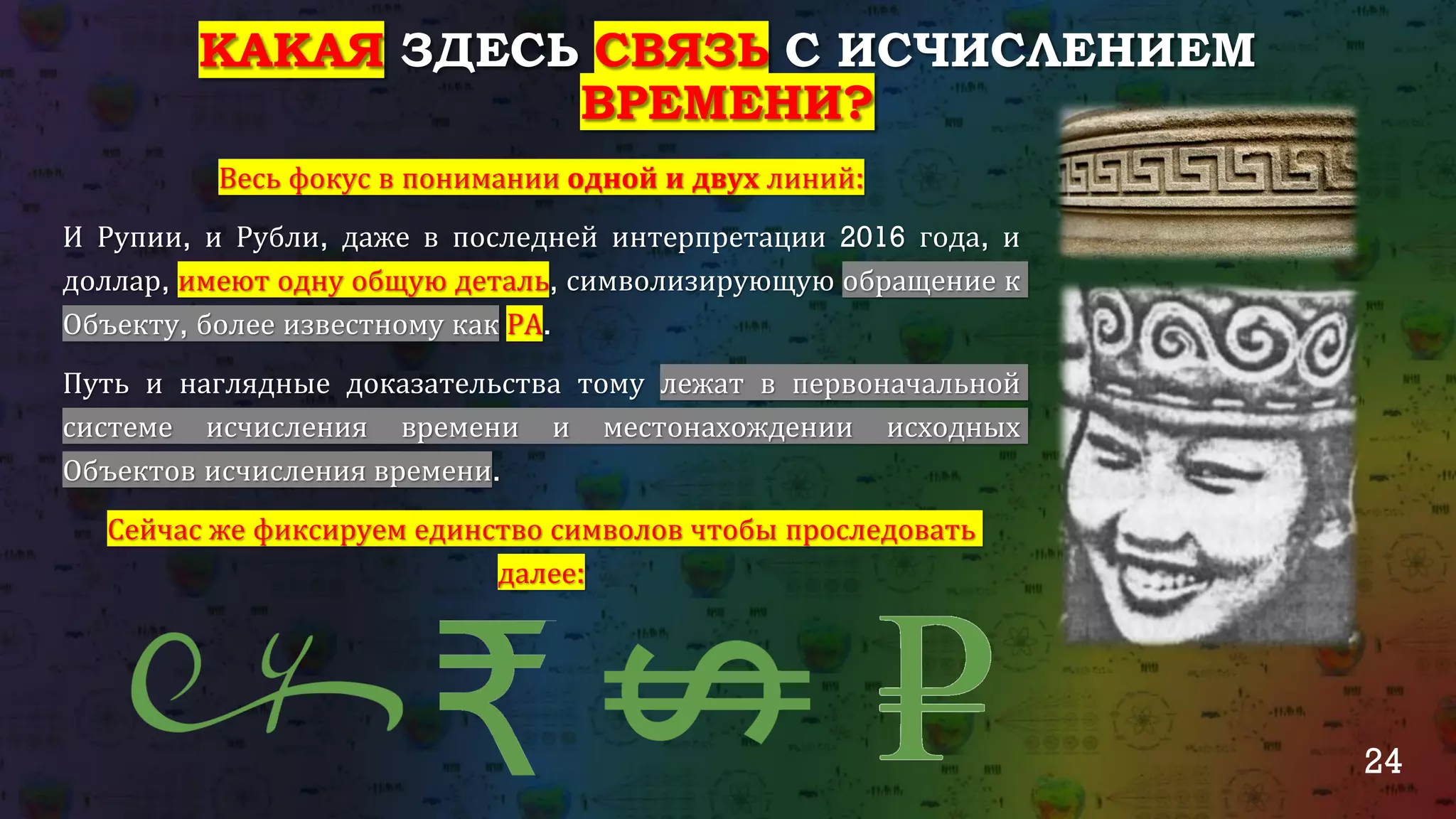 24
КАКАЯ ЗДЕСЬ СВЯЗЬ С ИСЧИСЛЕНИЕМ
ВРЕМЕНИ?
Весь фокус в понимании одной и двух линий:
И Рупии, и Рубли, даже в последней интерпретации 2016 года, и
доллар, имеют одну общую деталь, символизирующую обращение к
Объекту, более известному как РА.
Путь и наглядные доказательства тому лежат в первоначальной
системе исчисления времени и местонахождении исходных
Объектов исчисления времени.
Сейчас же фиксируем единство символов чтобы проследовать
далее:
 