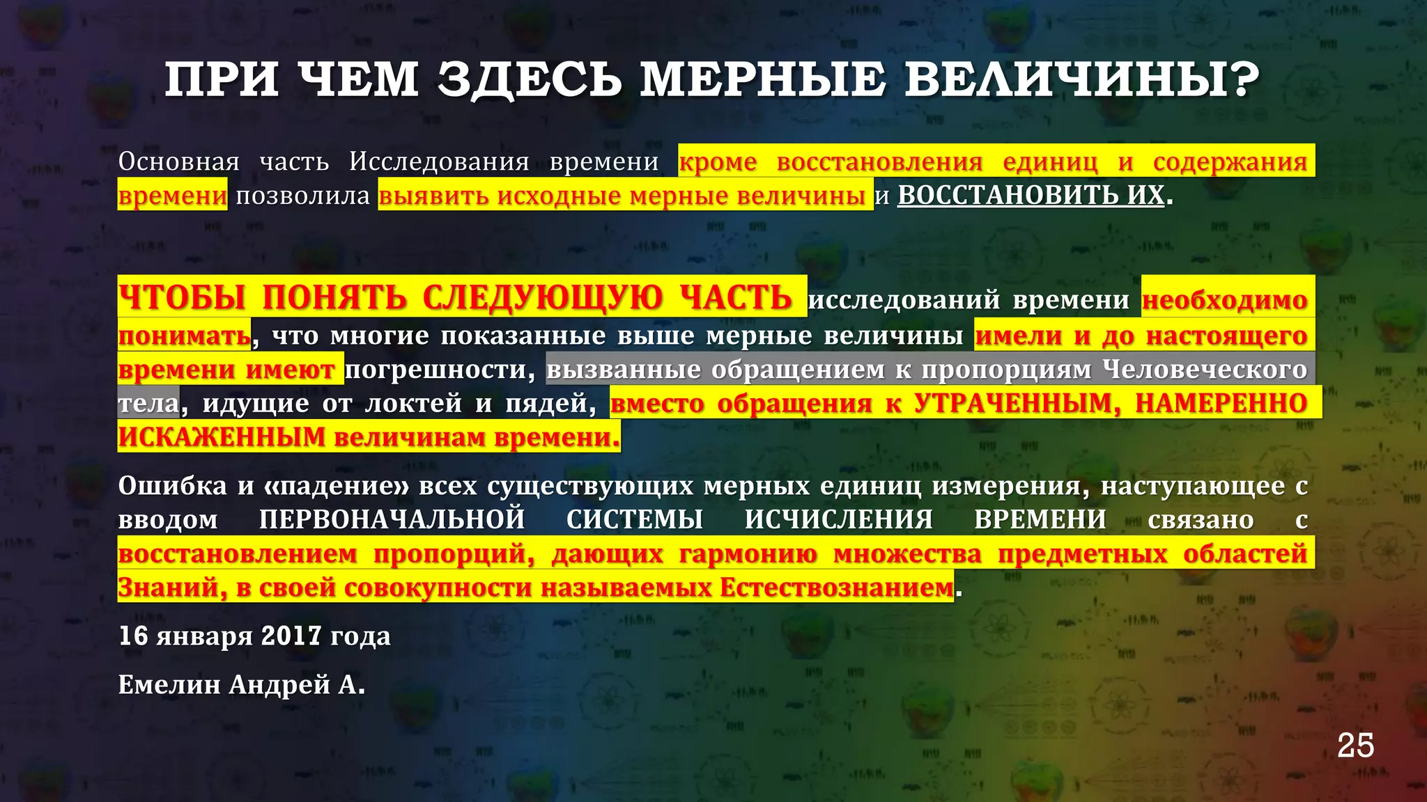 25
ПРИ ЧЕМ ЗДЕСЬ МЕРНЫЕ ВЕЛИЧИНЫ?
Основная часть Исследования времени кроме восстановления единиц и содержания
времени позволила выявить исходные мерные величины и ВОССТАНОВИТЬ ИХ.
ЧТОБЫ ПОНЯТЬ СЛЕДУЮЩУЮ ЧАСТЬ исследований времени необходимо
понимать, что многие показанные выше мерные величины имели и до настоящего
времени имеют погрешности, вызванные обращением к пропорциям Человеческого
тела, идущие от локтей и пядей, вместо обращения к УТРАЧЕННЫМ, НАМЕРЕННО
ИСКАЖЕННЫМ величинам времени.
Ошибка и «падение» всех существующих мерных единиц измерения, наступающее с
вводом ПЕРВОНАЧАЛЬНОЙ СИСТЕМЫ ИСЧИСЛЕНИЯ ВРЕМЕНИ связано с
восстановлением пропорций, дающих гармонию множества предметных областей
Знаний, в своей совокупности называемых Естествознанием.
16 января 2017 года
Емелин Андрей А.
 