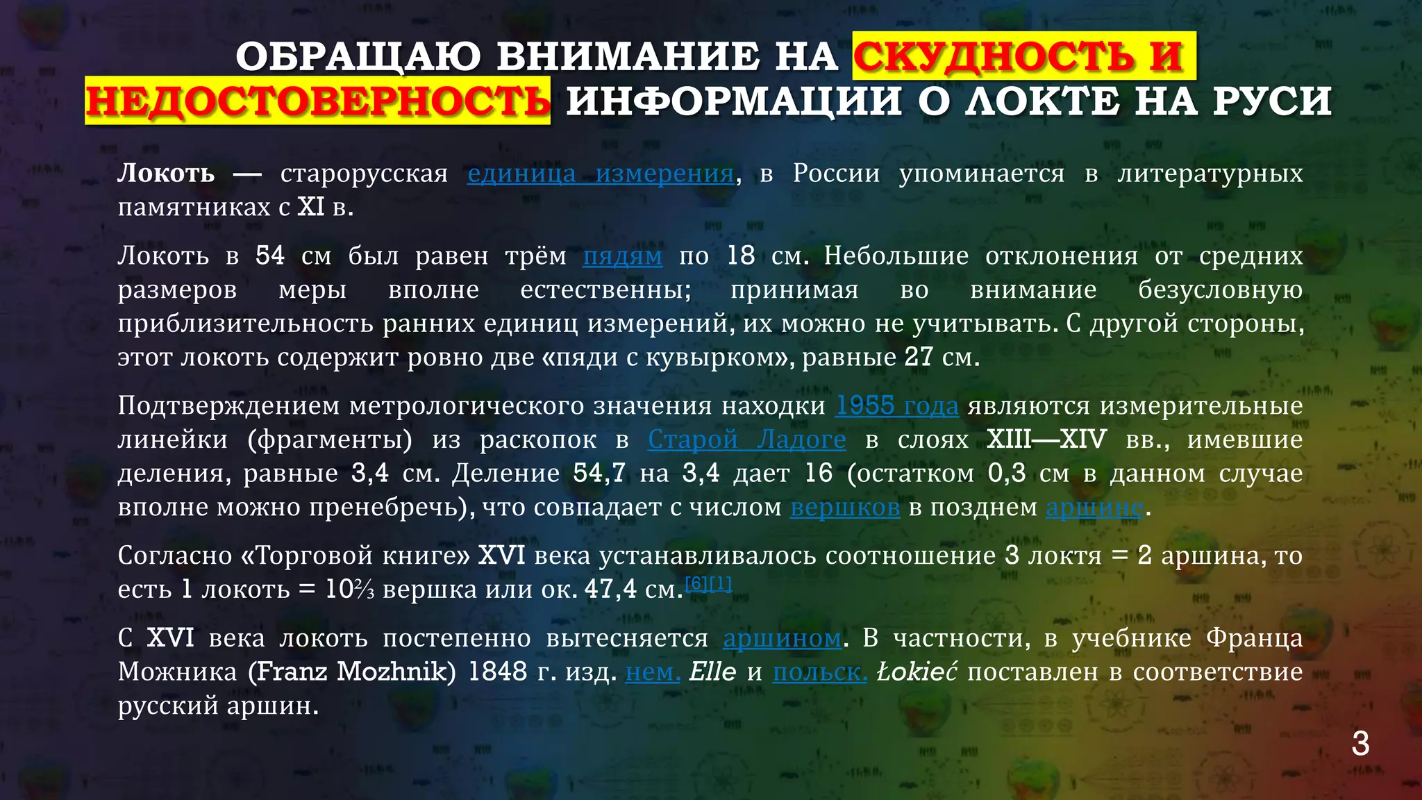 3
ОБРАЩАЮ ВНИМАНИЕ НА СКУДНОСТЬ И
НЕДОСТОВЕРНОСТЬ ИНФОРМАЦИИ О ЛОКТЕ НА РУСИ
Локоть — старорусская единица измерения, в России упоминается в литературных
памятниках с XI в.
Локоть в 54 см был равен трём пядям по 18 см. Небольшие отклонения от средних
размеров меры вполне естественны; принимая во внимание безусловную
приблизительность ранних единиц измерений, их можно не учитывать. С другой стороны,
этот локоть содержит ровно две «пяди с кувырком», равные 27 см.
Подтверждением метрологического значения находки 1955 года являются измерительные
линейки (фрагменты) из раскопок в Старой Ладоге в слоях XIII—XIV вв., имевшие
деления, равные 3,4 см. Деление 54,7 на 3,4 дает 16 (остатком 0,3 см в данном случае
вполне можно пренебречь), что совпадает с числом вершков в позднем аршине.
Согласно «Торговой книге» XVI века устанавливалось соотношение 3 локтя = 2 аршина, то
есть 1 локоть = 10⅔ вершка или ок. 47,4 см.[6][1]
С XVI века локоть постепенно вытесняется аршином. В частности, в учебнике Франца
Можника (Franz Mozhnik) 1848 г. изд. нем. Elle и польск. Łokieć поставлен в соответствие
русский аршин.
 