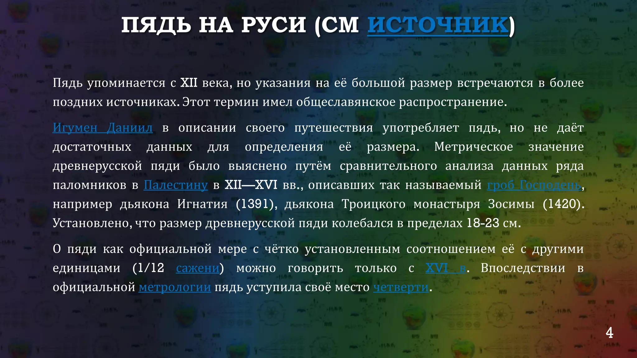 4
ПЯДЬ НА РУСИ (СМ ИСТОЧНИК)
Пядь упоминается с XII века, но указания на её большой размер встречаются в более
поздних источниках. Этот термин имел общеславянское распространение.
Игумен Даниил в описании своего путешествия употребляет пядь, но не даёт
достаточных данных для определения её размера. Метрическое значение
древнерусской пяди было выяснено путём сравнительного анализа данных ряда
паломников в Палестину в XII—XVI вв., описавших так называемый гроб Господень,
например дьякона Игнатия (1391), дьякона Троицкого монастыря Зосимы (1420).
Установлено, что размер древнерусской пяди колебался в пределах 18-23 см.
О пяди как официальной мере с чётко установленным соотношением её с другими
единицами (1/12 сажени) можно говорить только с XVI в. Впоследствии в
официальной метрологии пядь уступила своё место четверти.
 