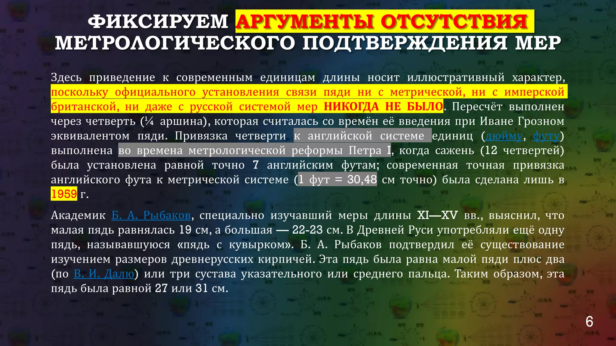 6
ФИКСИРУЕМ АРГУМЕНТЫ ОТСУТСТВИЯ
МЕТРОЛОГИЧЕСКОГО ПОДТВЕРЖДЕНИЯ МЕР
Здесь приведение к современным единицам длины носит иллюстративный характер,
поскольку официального установления связи пяди ни с метрической, ни с имперской
британской, ни даже с русской системой мер НИКОГДА НЕ БЫЛО. Пересчёт выполнен
через четверть (¼ аршина), которая считалась со времён её введения при Иване Грозном
эквивалентом пяди. Привязка четверти к английской системе единиц (дюйму, футу)
выполнена во времена метрологической реформы Петра I, когда сажень (12 четвертей)
была установлена равной точно 7 английским футам; современная точная привязка
английского фута к метрической системе (1 фут = 30,48 см точно) была сделана лишь в
1959 г.
Академик Б. А. Рыбаков, специально изучавший меры длины XI—XV вв., выяснил, что
малая пядь равнялась 19 см, а большая — 22-23 см. В Древней Руси употребляли ещё одну
пядь, называвшуюся «пядь с кувырком». Б. А. Рыбаков подтвердил её существование
изучением размеров древнерусских кирпичей. Эта пядь была равна малой пяди плюс два
(по В. И. Далю) или три сустава указательного или среднего пальца. Таким образом, эта
пядь была равной 27 или 31 см.
 