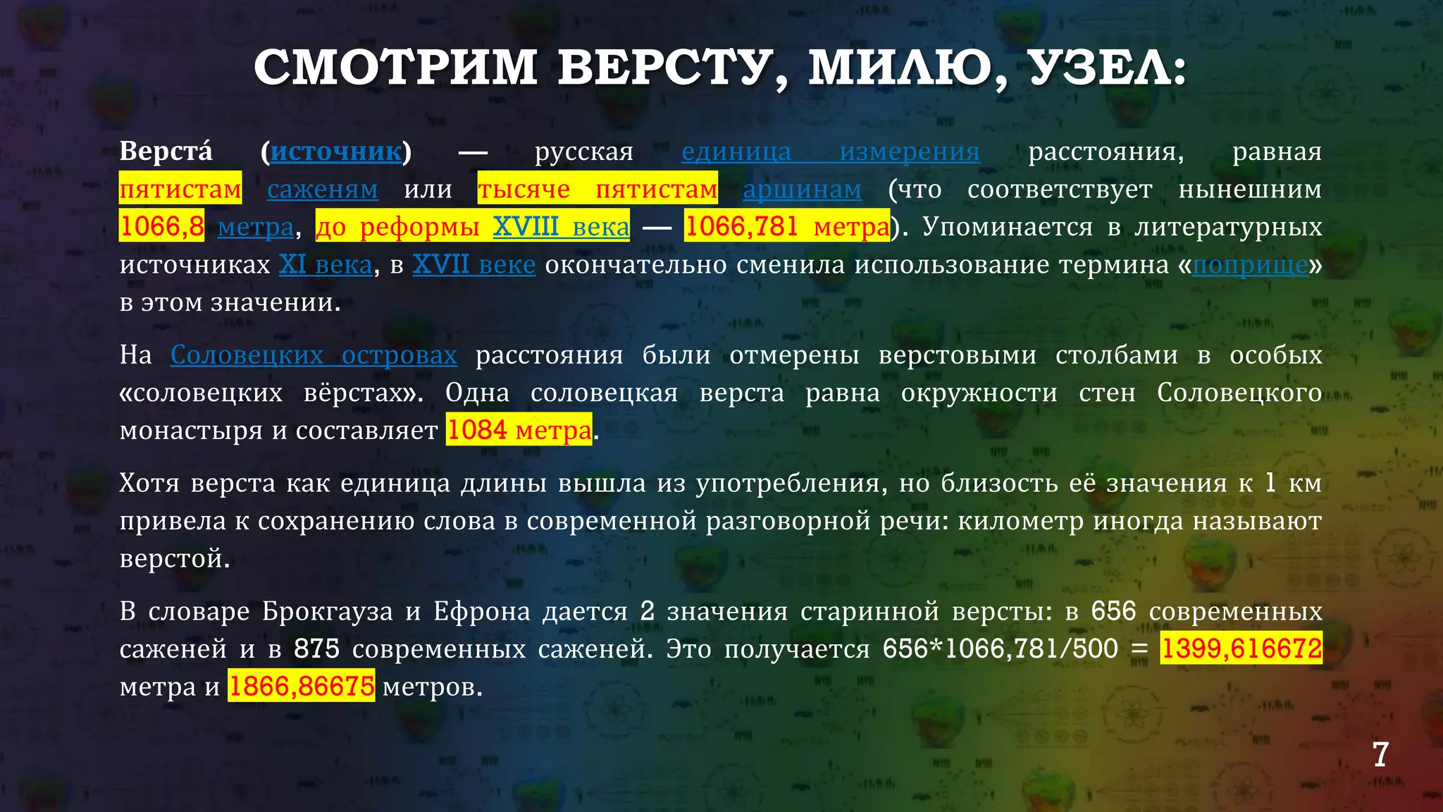 7
СМОТРИМ ВЕРСТУ, МИЛЮ, УЗЕЛ:
Верста́ (источник) — русская единица измерения расстояния, равная
пятистам саженям или тысяче пятистам аршинам (что соответствует нынешним
1066,8 метра, до реформы XVIII века — 1066,781 метра). Упоминается в литературных
источниках XI века, в XVII веке окончательно сменила использование термина «поприще»
в этом значении.
На Соловецких островах расстояния были отмерены верстовыми столбами в особых
«соловецких вёрстах». Одна соловецкая верста равна окружности стен Соловецкого
монастыря и составляет 1084 метра.
Хотя верста как единица длины вышла из употребления, но близость её значения к 1 км
привела к сохранению слова в современной разговорной речи: километр иногда называют
верстой.
В словаре Брокгауза и Ефрона дается 2 значения старинной версты: в 656 современных
саженей и в 875 современных саженей. Это получается 656*1066,781/500 = 1399,616672
метра и 1866,86675 метров.
 