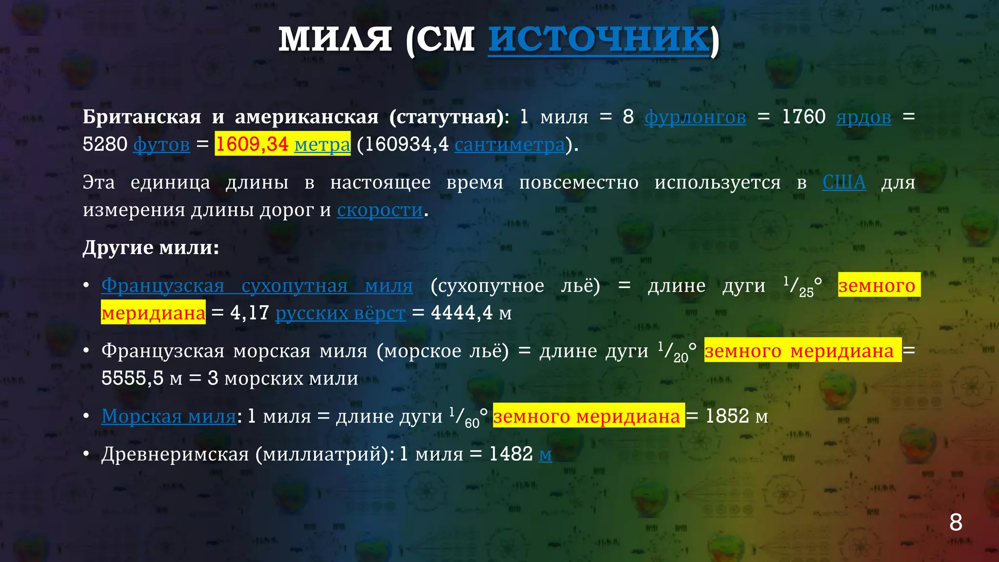8
МИЛЯ (СМ ИСТОЧНИК)
Британская и американская (статутная): 1 миля = 8 фурлонгов = 1760 ярдов =
5280 футов = 1609,34 метра (160934,4 сантиметра).
Эта единица длины в настоящее время повсеместно используется в США для
измерения длины дорог и скорости.
Другие мили:
• Французская сухопутная миля (сухопутное льё) = длине дуги 1/25° земного
меридиана = 4,17 русских вёрст = 4444,4 м
• Французская морская миля (морское льё) = длине дуги 1/20° земного меридиана =
5555,5 м = 3 морских мили
• Морская миля: 1 миля = длине дуги 1/60° земного меридиана = 1852 м
• Древнеримская (миллиатрий): 1 миля = 1482 м
 