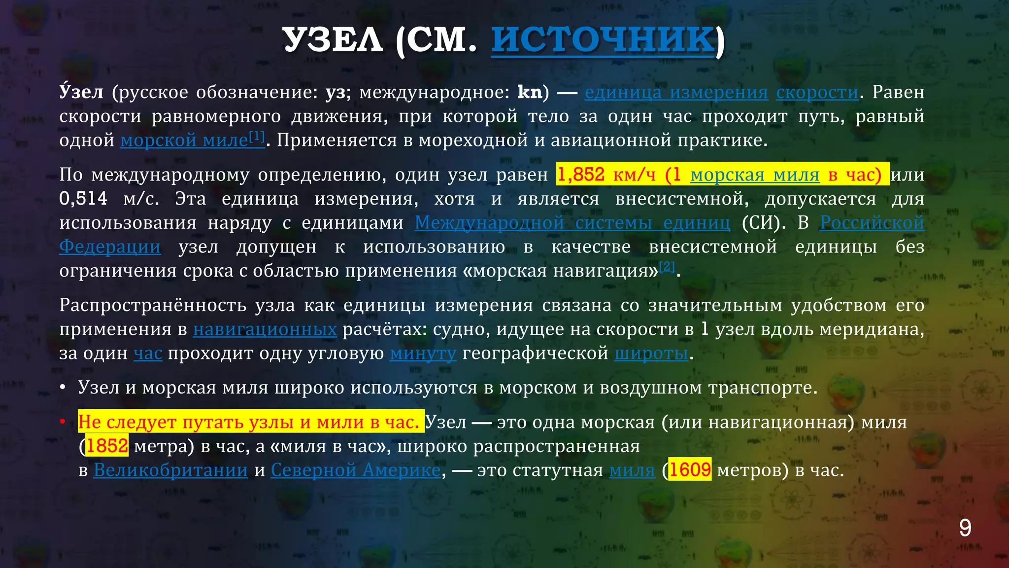 9
УЗЕЛ (СМ. ИСТОЧНИК)
У́зел (русское обозначение: уз; международное: kn) — единица измерения скорости. Равен
скорости равномерного движения, при которой тело за один час проходит путь, равный
одной морской миле[1]. Применяется в мореходной и авиационной практике.
По международному определению, один узел равен 1,852 км/ч (1 морская миля в час) или
0,514 м/с. Эта единица измерения, хотя и является внесистемной, допускается для
использования наряду с единицами Международной системы единиц (СИ). В Российской
Федерации узел допущен к использованию в качестве внесистемной единицы без
ограничения срока с областью применения «морская навигация»[2].
Распространённость узла как единицы измерения связана со значительным удобством его
применения в навигационных расчётах: судно, идущее на скорости в 1 узел вдоль меридиана,
за один час проходит одну угловую минуту географической широты.
Узел• и морская миля широко используются в морском и воздушном транспорте.
Не• следует путать узлы и мили в час. Узел — это одна морская (или навигационная) миля
(1852 метра) в час, а «миля в час», широко распространенная
в Великобритании и Северной Америке, — это статутная миля (1609 метров) в час.
 