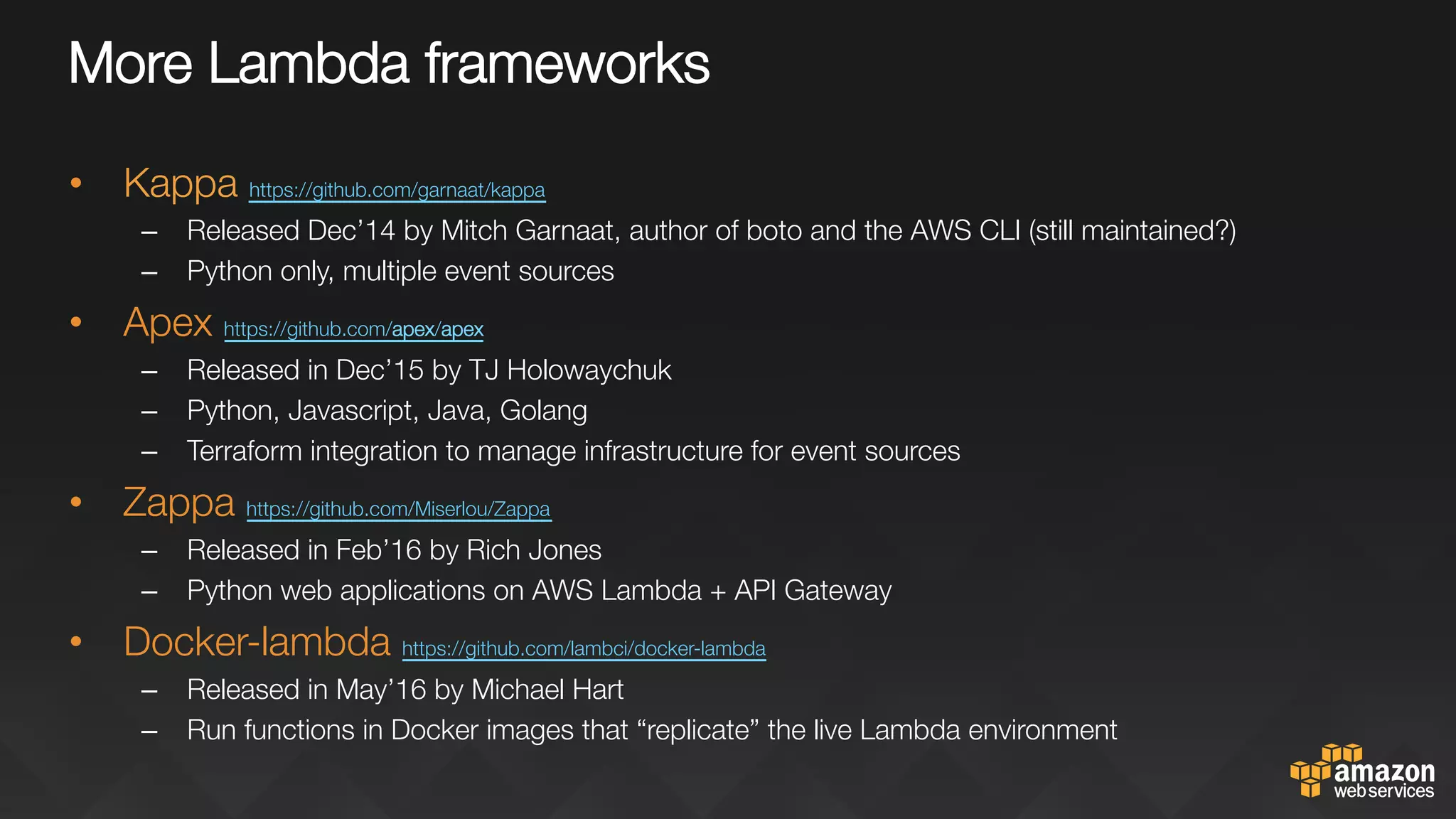 More Lambda frameworks
•  Kappa https://github.com/garnaat/kappa 
–  Released Dec’14 by Mitch Garnaat, author of boto and the AWS CLI (still maintained?)
–  Python only, multiple event sources
•  Apex https://github.com/apex/apex 
–  Released in Dec’15 by TJ Holowaychuk
–  Python, Javascript, Java, Golang
–  Terraform integration to manage infrastructure for event sources
•  Zappa https://github.com/Miserlou/Zappa 
–  Released in Feb’16 by Rich Jones
–  Python web applications on AWS Lambda + API Gateway
•  Docker-lambda https://github.com/lambci/docker-lambda 
–  Released in May’16 by Michael Hart
–  Run functions in Docker images that “replicate” the live Lambda environment
 