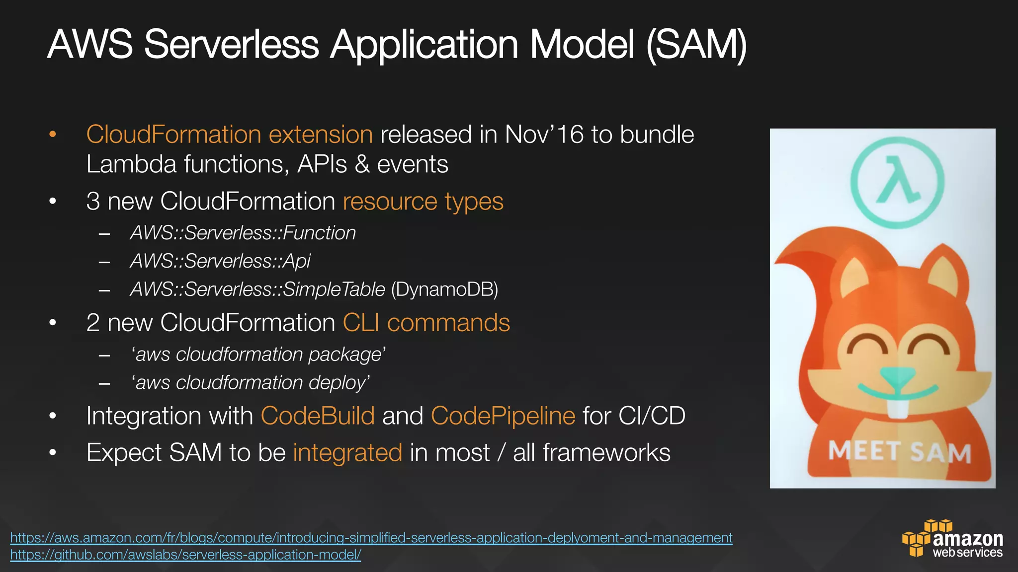 AWS Serverless Application Model (SAM)"

•  CloudFormation extension released in Nov’16 to bundle
Lambda functions, APIs & events
•  3 new CloudFormation resource types
–  AWS::Serverless::Function
–  AWS::Serverless::Api
–  AWS::Serverless::SimpleTable (DynamoDB)
•  2 new CloudFormation CLI commands
–  ‘aws cloudformation package’
–  ‘aws cloudformation deploy’
•  Integration with CodeBuild and CodePipeline for CI/CD
•  Expect SAM to be integrated in most / all frameworks
https://aws.amazon.com/fr/blogs/compute/introducing-simpliﬁed-serverless-application-deplyoment-and-management 
https://github.com/awslabs/serverless-application-model/ 
 