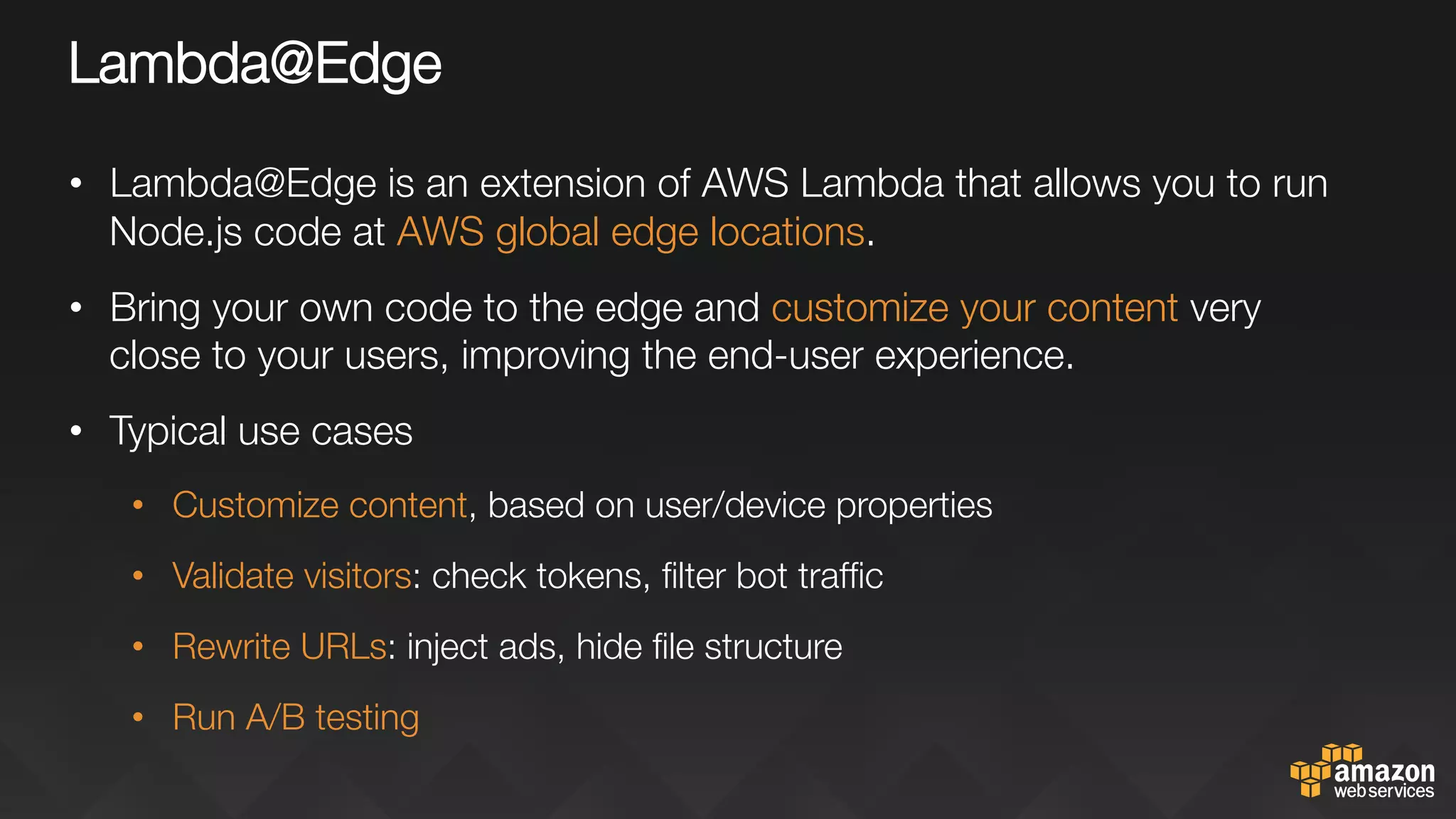 Lambda@Edge
•  Lambda@Edge is an extension of AWS Lambda that allows you to run
Node.js code at AWS global edge locations.
•  Bring your own code to the edge and customize your content very
close to your users, improving the end-user experience.
•  Typical use cases
•  Customize content, based on user/device properties
•  Validate visitors: check tokens, ﬁlter bot trafﬁc
•  Rewrite URLs: inject ads, hide ﬁle structure 
•  Run A/B testing

 