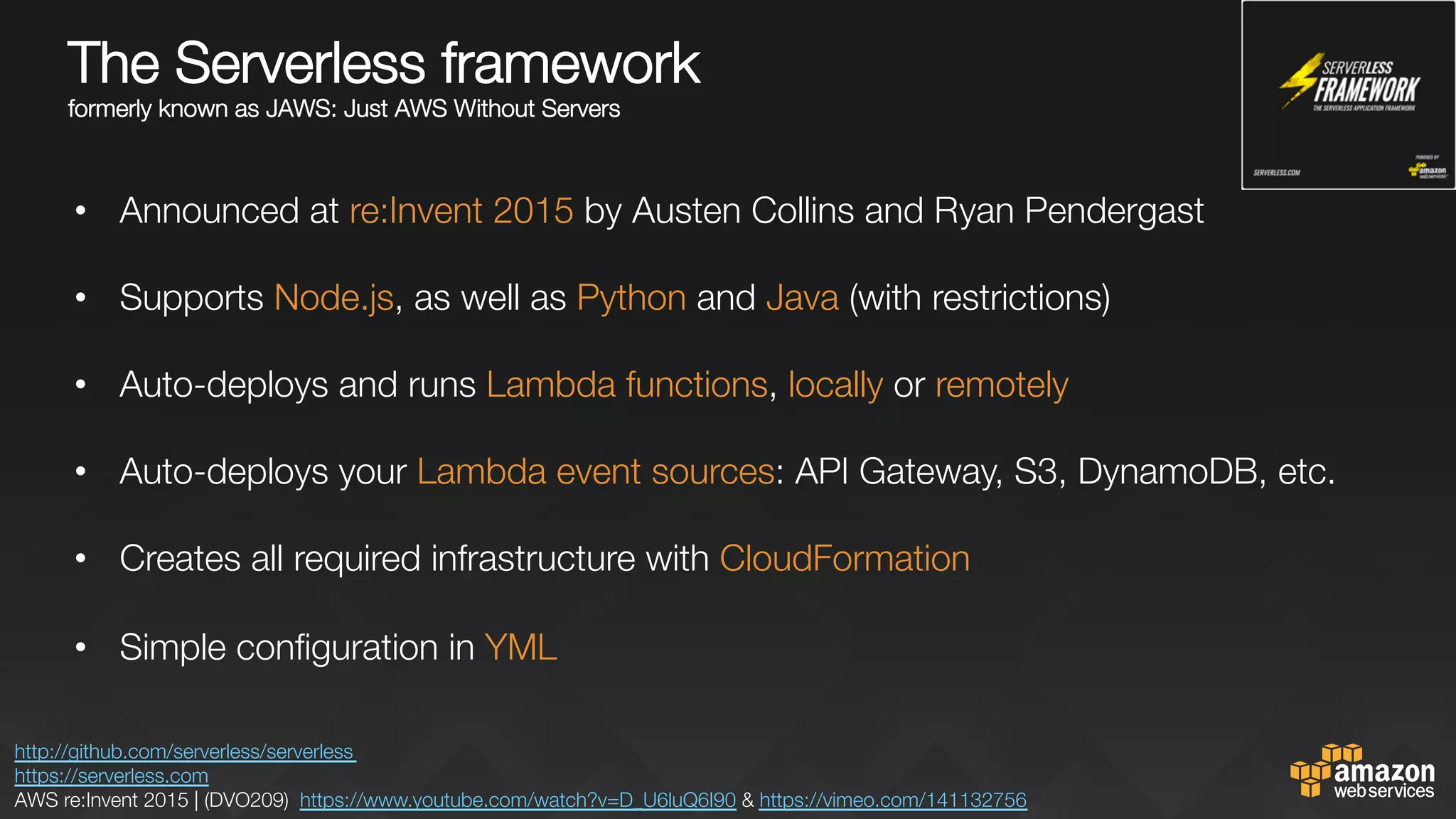 The Serverless framework "
formerly known as JAWS: Just AWS Without Servers


•  Announced at re:Invent 2015 by Austen Collins and Ryan Pendergast
•  Supports Node.js, as well as Python and Java (with restrictions) 
•  Auto-deploys and runs Lambda functions, locally or remotely

•  Auto-deploys your Lambda event sources: API Gateway, S3, DynamoDB, etc.
•  Creates all required infrastructure with CloudFormation
•  Simple conﬁguration in YML

http://github.com/serverless/serverless 
https://serverless.com 
AWS re:Invent 2015 | (DVO209) https://www.youtube.com/watch?v=D_U6luQ6I90 & https://vimeo.com/141132756 
 