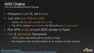 AWS Chalice "
Think of it as a serverless framework for Flask apps"

•  Released in Jul’16, still in beta
•  Just add your Python code
–  Deploy with a single call and zero conﬁg
–  The API is created automatically, the IAM policy is auto-generated
•  Run APIs locally on port 8000 (similar to Flask)
•  Fast & lightweight framework
–  100% boto3 calls (AWS SDK for Python) à fast
–  No integration with CloudFormation à no creation of event sources
https://github.com/awslabs/chalice 
https://aws.amazon.com/blogs/developer/preview-the-python-serverless-microframework-for-aws/ 
 