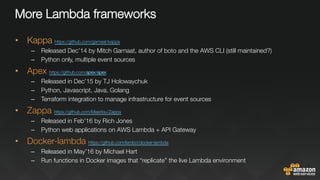 More Lambda frameworks
•  Kappa https://github.com/garnaat/kappa 
–  Released Dec’14 by Mitch Garnaat, author of boto and the AWS CLI (still maintained?)
–  Python only, multiple event sources
•  Apex https://github.com/apex/apex 
–  Released in Dec’15 by TJ Holowaychuk
–  Python, Javascript, Java, Golang
–  Terraform integration to manage infrastructure for event sources
•  Zappa https://github.com/Miserlou/Zappa 
–  Released in Feb’16 by Rich Jones
–  Python web applications on AWS Lambda + API Gateway
•  Docker-lambda https://github.com/lambci/docker-lambda 
–  Released in May’16 by Michael Hart
–  Run functions in Docker images that “replicate” the live Lambda environment
 