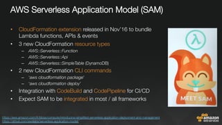 AWS Serverless Application Model (SAM)"

•  CloudFormation extension released in Nov’16 to bundle
Lambda functions, APIs & events
•  3 new CloudFormation resource types
–  AWS::Serverless::Function
–  AWS::Serverless::Api
–  AWS::Serverless::SimpleTable (DynamoDB)
•  2 new CloudFormation CLI commands
–  ‘aws cloudformation package’
–  ‘aws cloudformation deploy’
•  Integration with CodeBuild and CodePipeline for CI/CD
•  Expect SAM to be integrated in most / all frameworks
https://aws.amazon.com/fr/blogs/compute/introducing-simpliﬁed-serverless-application-deplyoment-and-management 
https://github.com/awslabs/serverless-application-model/ 
 