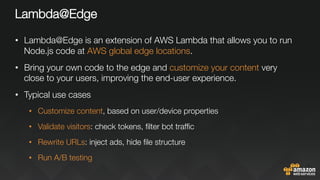 Lambda@Edge
•  Lambda@Edge is an extension of AWS Lambda that allows you to run
Node.js code at AWS global edge locations.
•  Bring your own code to the edge and customize your content very
close to your users, improving the end-user experience.
•  Typical use cases
•  Customize content, based on user/device properties
•  Validate visitors: check tokens, ﬁlter bot trafﬁc
•  Rewrite URLs: inject ads, hide ﬁle structure 
•  Run A/B testing

 