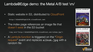 Lambda@Edge demo: the Metal A/B test m/
•  Static website in S3, distributed to CloudFront
http://d2eb9d90qk3238.cloudfront.net
•  The index page references an image ﬁle that
doesn’t exist in the S3 bucket
<img src="http://d2eb9d90qk3238.cloudfront.net/album.jpg">

•  A Lambda function is triggered on the “Origin
request” event and replaces album.jpg with a
random ﬁle
 