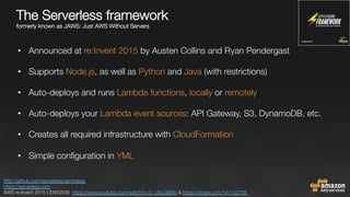 The Serverless framework "
formerly known as JAWS: Just AWS Without Servers


•  Announced at re:Invent 2015 by Austen Collins and Ryan Pendergast
•  Supports Node.js, as well as Python and Java (with restrictions) 
•  Auto-deploys and runs Lambda functions, locally or remotely

•  Auto-deploys your Lambda event sources: API Gateway, S3, DynamoDB, etc.
•  Creates all required infrastructure with CloudFormation
•  Simple conﬁguration in YML

http://github.com/serverless/serverless 
https://serverless.com 
AWS re:Invent 2015 | (DVO209) https://www.youtube.com/watch?v=D_U6luQ6I90 & https://vimeo.com/141132756 
 