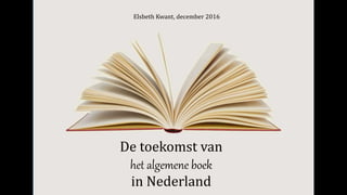 De toekomst van
het algemene boek
in Nederland
Elsbeth Kwant, december 2016
 