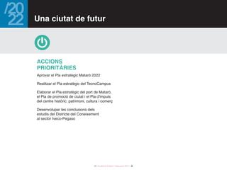 33 / Audiència Pública i Pressupost 2017 /
Aprovar el Pla estratègic Mataró 2022
Realitzar el Pla estratègic del TecnoCampus
Elaborar el Pla estratègic del port de Mataró,
el Pla de promoció de ciutat i el Pla d’impuls
del centre històric: patrimoni, cultura i comerç
Desenvolupar les conclusions dels
estudis del Districte del Coneixement
al sector Iveco-Pegaso
Accions
PRIORITÀRIES
Una ciutat de futur
 