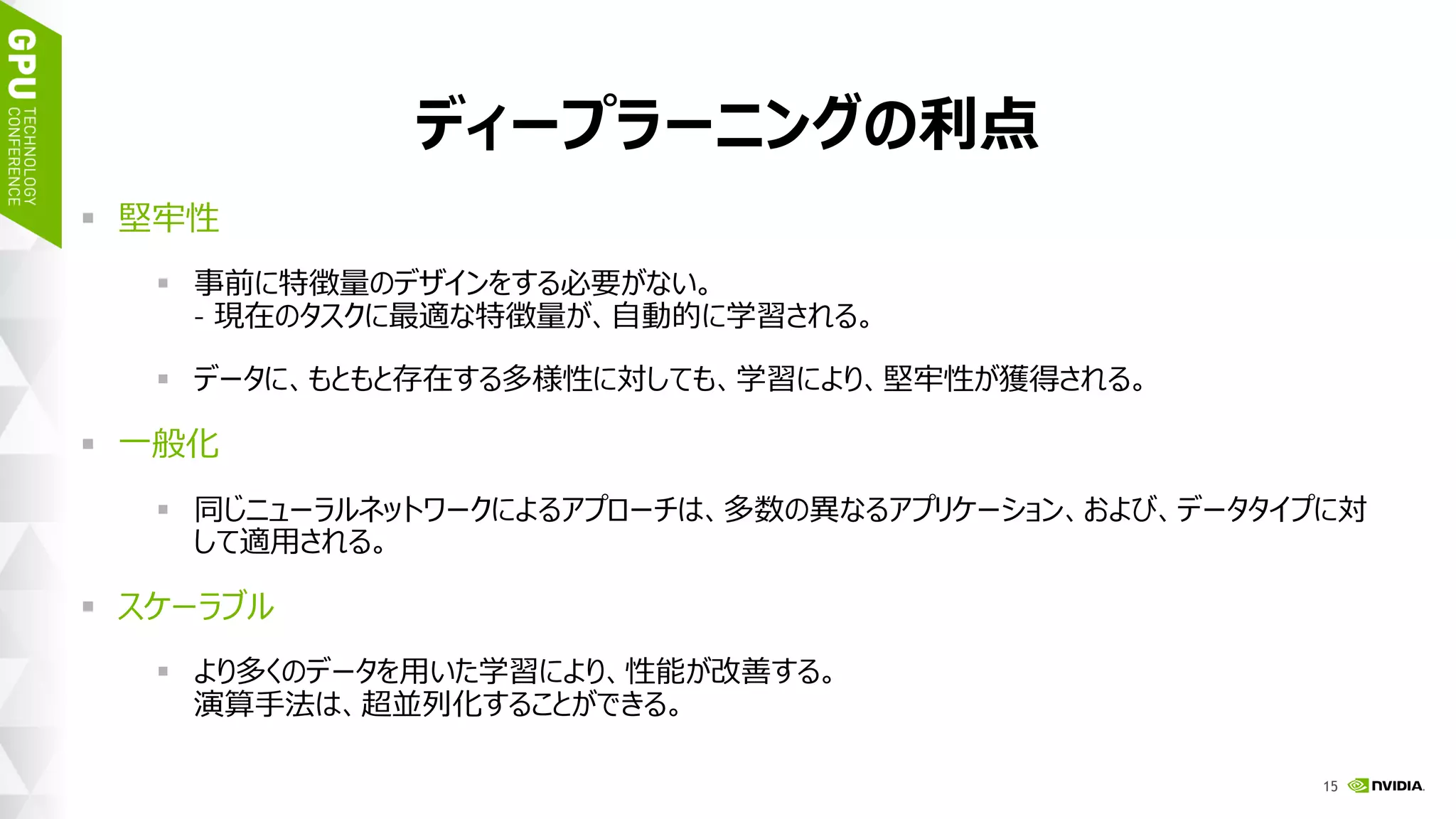 18
ディープラーニングの利点
 堅牢性
 事前に特徴量のデザインをする必要がない。
– 現在のタスクに最適な特徴量が、自動的に学習される。
 元来データに存在する多様性に対しても、学習により、堅牢となる。
 一般化
 同じニューラルネットワークによるアプローチは、多数の異なるアプリケーション、
および、データタイプに対して適用される。
 スケーラブル
 より多くのデータを用いた学習により、性能が改善する。
演算手法は、超並列化することができる。
 