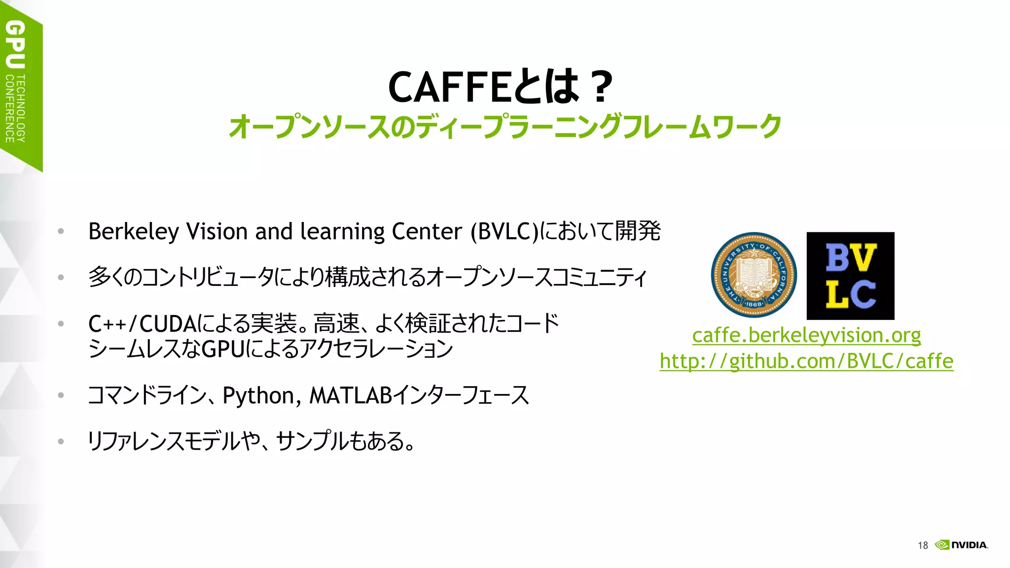 21
CAFFEとは？
• Berkeley Vision and learning Center (BVLC)において開発
• 多くのコントリビュータにより構成されるオープンソースコミュニティ
• C++/CUDAによる実装。高速、よく検証されたコード
シームレスなGPUによるアクセラレーション
• コマンドライン、Python, MATLABインターフェース
• リファレンスモデルや、サンプルもある。
オープンソースのディープラーニングフレームワーク
caffe.berkeleyvision.org
http://github.com/BVLC/caffe
 