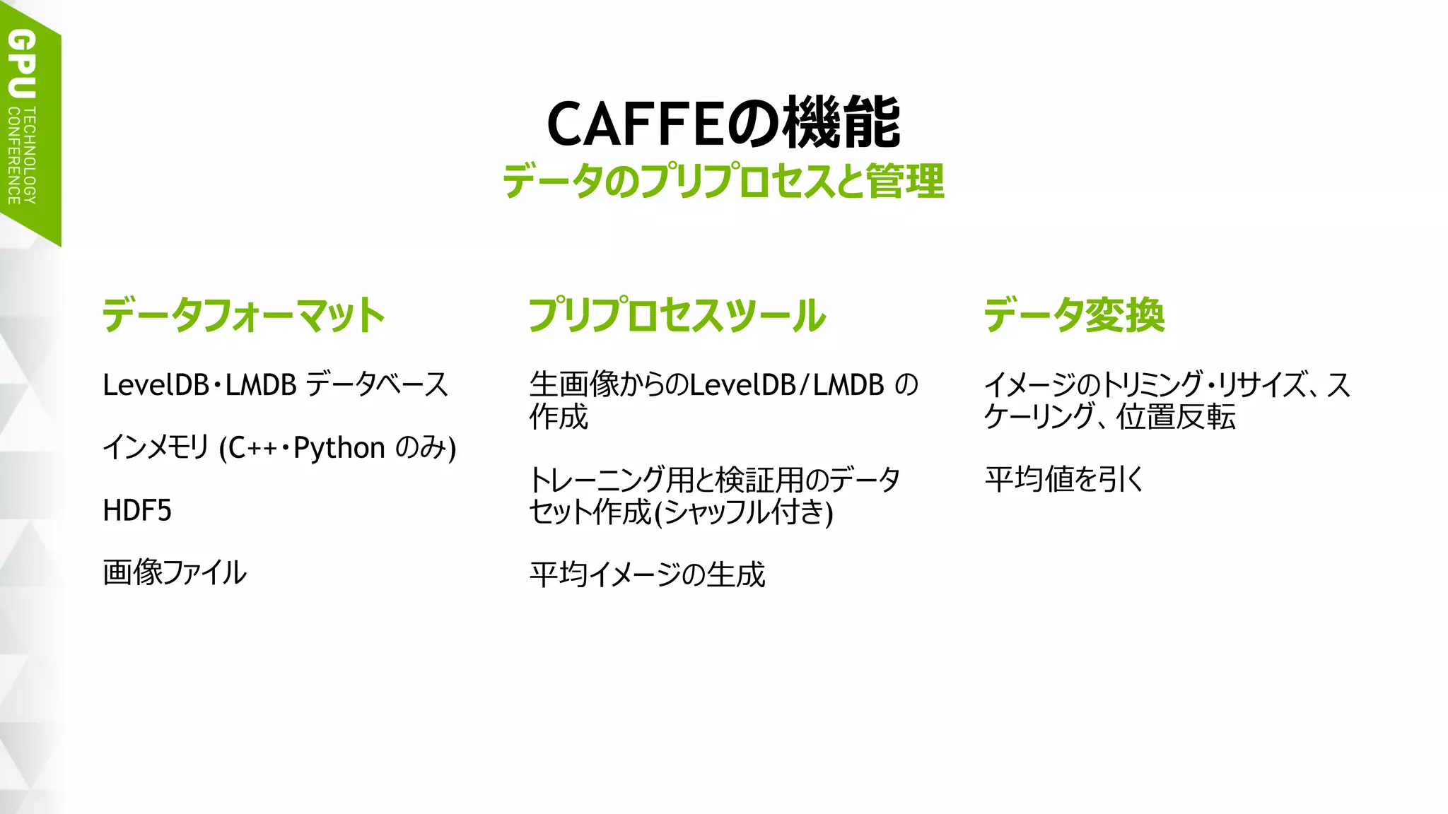22
CAFFEの機能
データのプリプロセスと管理
データフォーマット
LevelDB・LMDB データベース
インメモリ (C++・Python のみ)
HDF5
画像ファイル
プリプロセスツール
生画像からのLevelDB/LMDB の
作成
トレーニング用と検証用のデータ
セット作成(シャッフル付き)
平均イメージの生成
データ変換
イメージのトリミング・リサイズ、
スケーリング、位置反転
平均値を引く
 