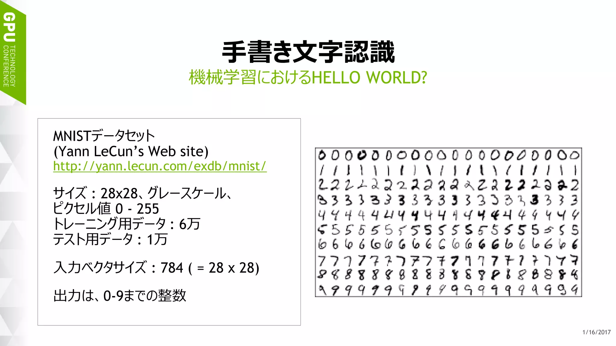 26
手書き文字認識
MNISTデータセット
(Yann LeCun’s Web site)
http://yann.lecun.com/exdb/mnist/
サイズ : 28x28、グレースケール、
ピクセル値 0 - 255
トレーニング用データ : 6万
テスト用データ : 1万
入力ベクタサイズ : 784 ( = 28 x 28)
出力は、0-9までの整数
機械学習におけるHELLO WORLD?
1/17/2017
 