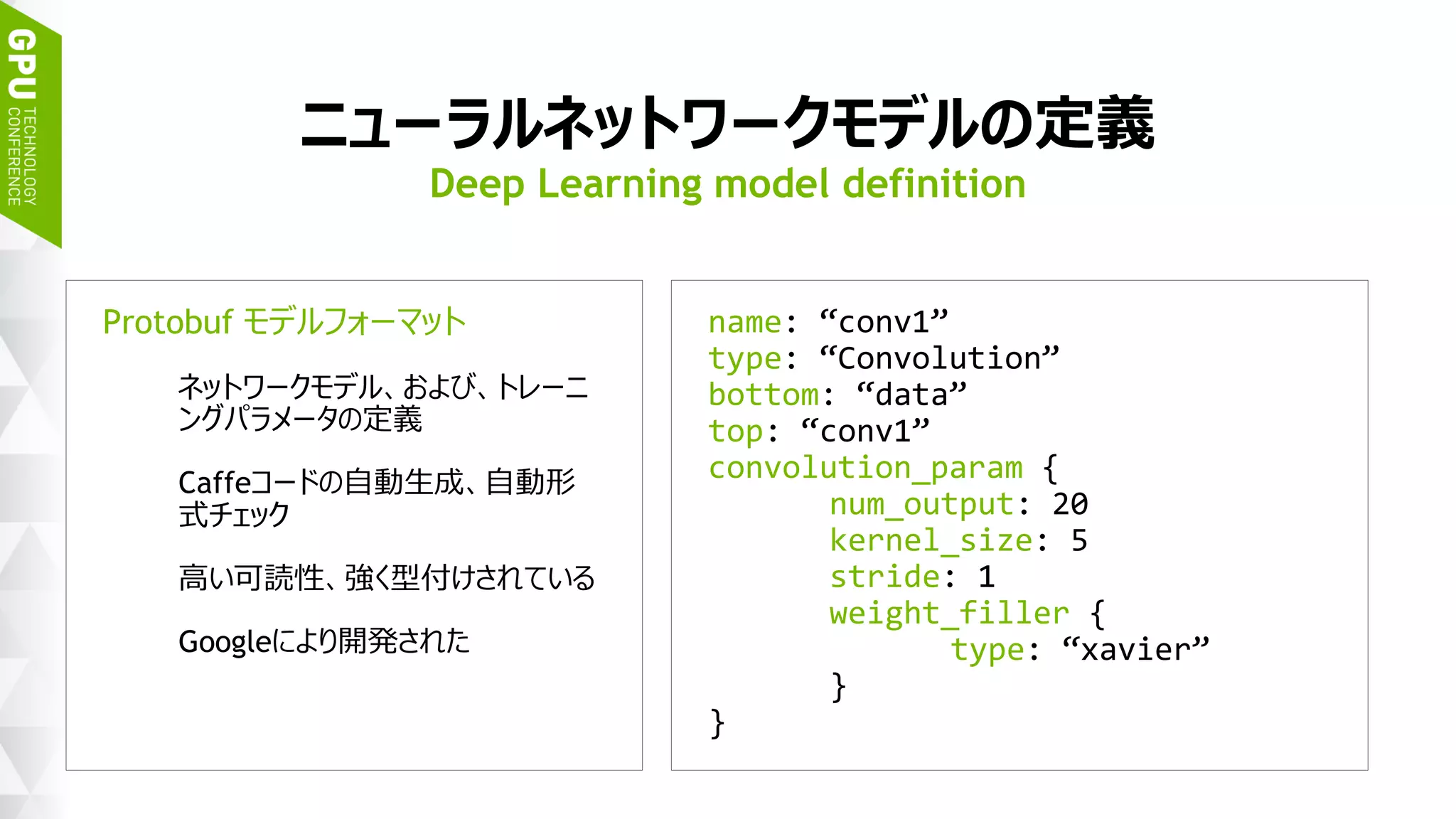 30
ニューラルネットワークモデルの定義
Protobuf モデルフォーマット
ネットワークモデル、および、トレーニ
ングパラメータの定義
Caffeコードの自動生成、自動形
式チェック
高い可読性、強く型付けされている
Googleにより開発された
Deep Learning model definition
name: “conv1”
type: “Convolution”
bottom: “data”
top: “conv1”
convolution_param {
num_output: 20
kernel_size: 5
stride: 1
weight_filler {
type: “xavier”
}
}
 