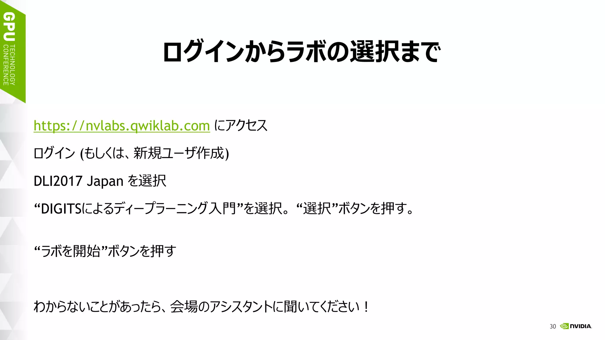 33
ログインからラボの選択まで
https://nvlabs.qwiklab.com にアクセス
ログイン (もしくは、新規ユーザ作成)
DLI2017 Japan を選択
“DIGITSによるディープラーニング入門”を選択。 “選択”ボタンを押す。
“ラボを開始”ボタンを押す
わからないことがあったら、会場のアシスタントに聞いてください！
 