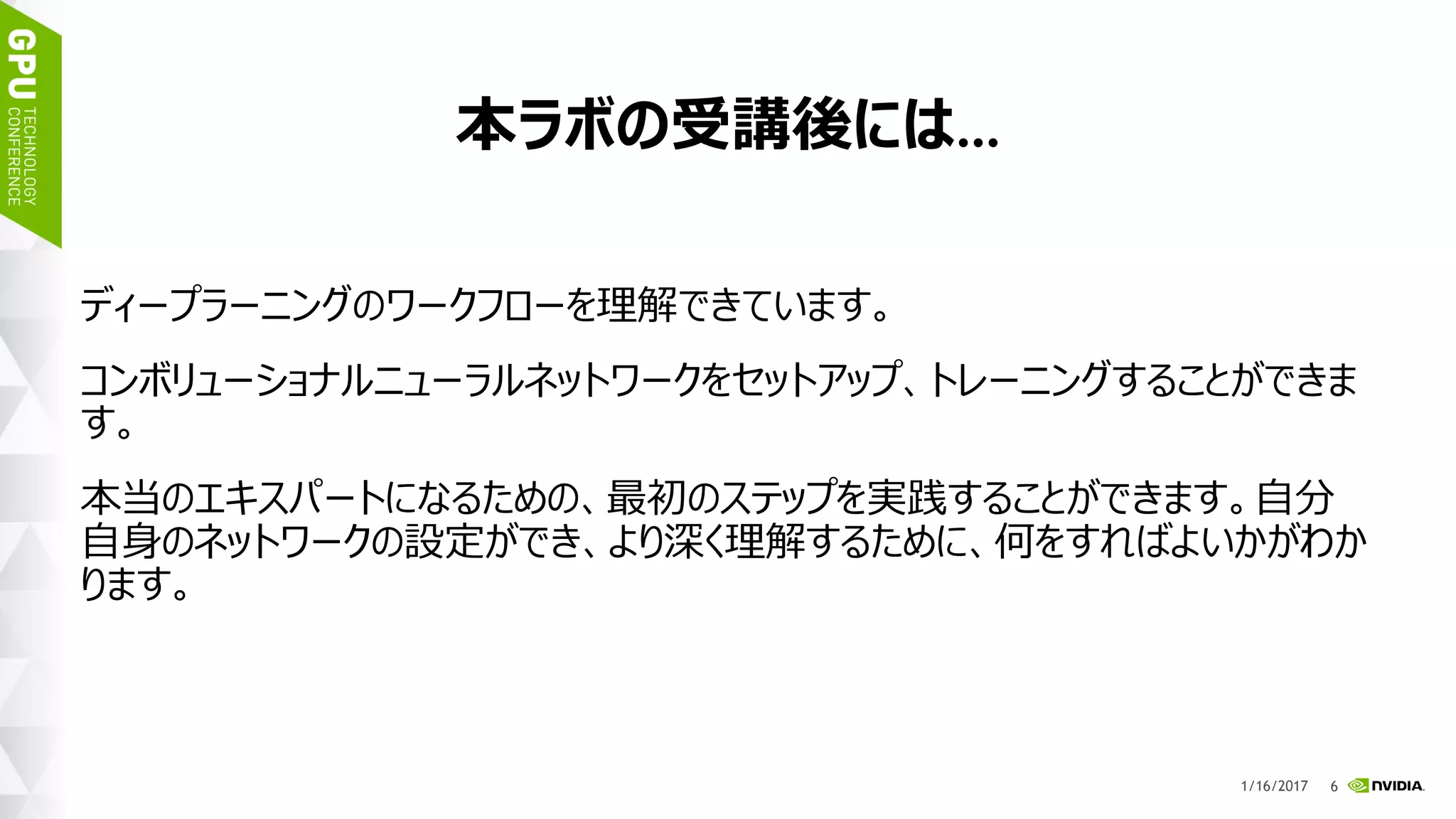 9
本ラボの受講後には…
ディープラーニングのワークフローを理解できています。
コンボリューショナルニューラルネットワークをセットアップ、トレーニン
グすることができます。
本当のエキスパートになるための、最初のステップを実践することが
できます。
自分自身のネットワークの設定ができ、より深く理解するために、
何をすればよいかがわかります。
1/17/2017
 