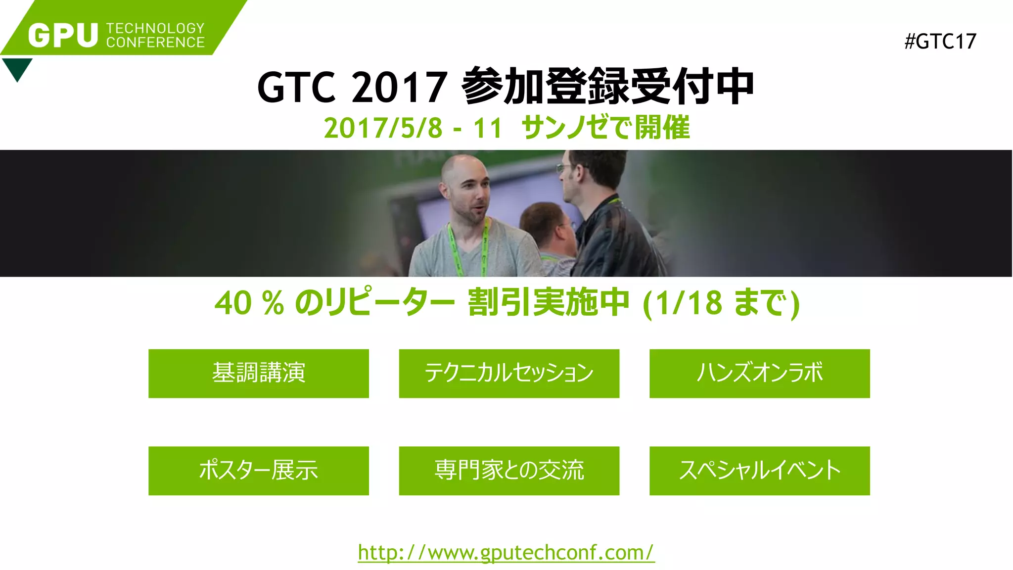 GTC 2017 参加登録受付中
2017/5/8 - 11 サンノゼで開催
http://www.gputechconf.com/
40 % のリピーター 割引実施中 (1/18 まで)
#GTC17
基調講演 テクニカルセッション
ポスター展示
ハンズオンラボ
専門家との交流 スペシャルイベント
 