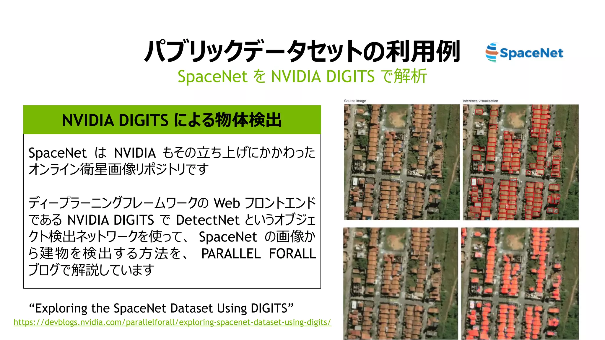 パブリックデータセットの利用例
SpaceNet を NVIDIA DIGITS で解析
SpaceNet は NVIDIA もその立ち上げにかかわった
オンライン衛星画像リポジトリです
ディープラーニングフレームワークの Web フロントエンド
である NVIDIA DIGITS で DetectNet というオブジェ
クト検出ネットワークを使って、 SpaceNet の画像か
ら建物を検出する方法を、 PARALLEL FORALL
ブログで解説しています
https://devblogs.nvidia.com/parallelforall/exploring-spacenet-dataset-using-digits/
NVIDIA DIGITS による物体検出
“Exploring the SpaceNet Dataset Using DIGITS”
 