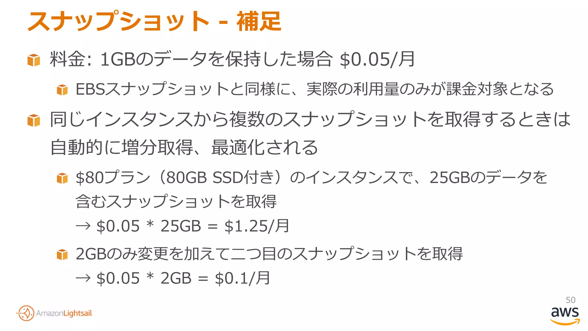 50
スナップショット - 補足
料金: 1GBのデータを保持した場合 $0.05/月
EBSスナップショットと同様に、実際の利用量のみが課金対象となる
同じインスタンスから複数のスナップショットを取得するときは
自動的に増分取得、最適化される
$80プラン（80GB SSD付き）のインスタンスで、25GBのデータを
含むスナップショットを取得
→ $0.05 * 25GB = $1.25/月
2GBのみ変更を加えて二つ目のスナップショットを取得
→ $0.05 * 2GB = $0.1/月
 