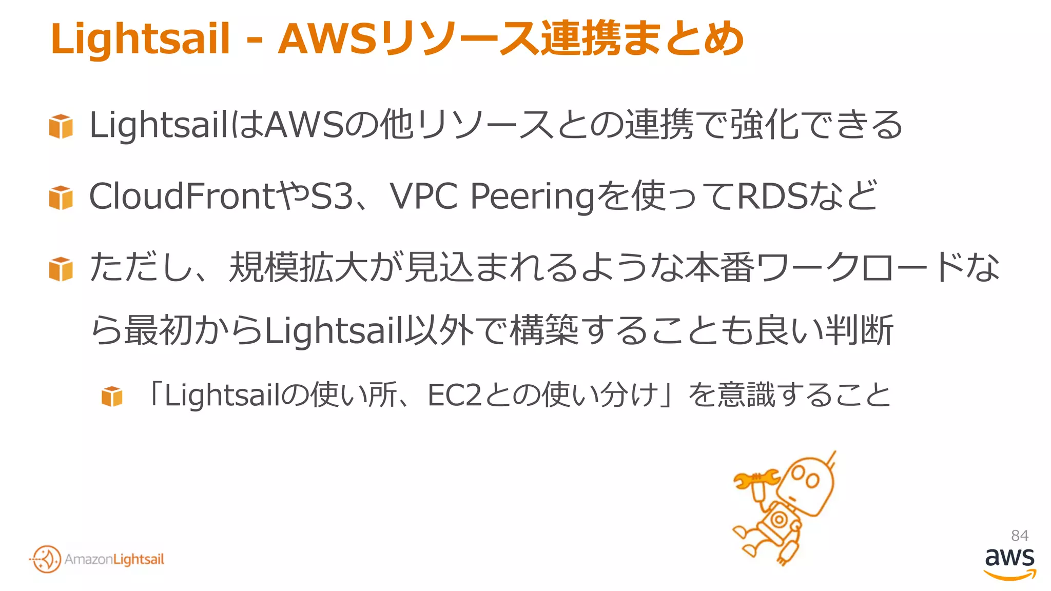 84
Lightsail - AWSリソース連携まとめ
LightsailはAWSの他リソースとの連携で強化できる
CloudFrontやS3、VPC Peeringを使ってRDSなど
ただし、規模拡大が見込まれるような本番ワークロードな
ら最初からLightsail以外で構築することも良い判断
「Lightsailの使い所、EC2との使い分け」を意識すること
 