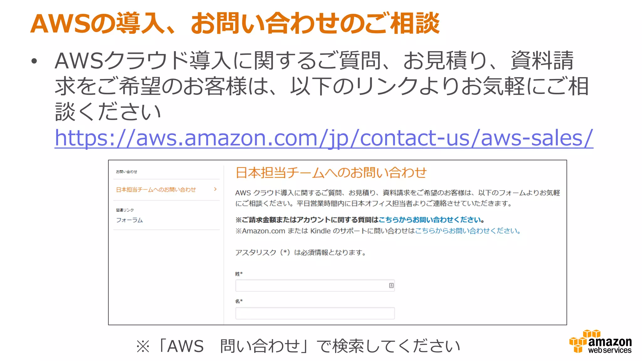 AWSの導入、お問い合わせのご相談
• AWSクラウド導入に関するご質問、お見積り、資料請
求をご希望のお客様は、以下のリンクよりお気軽にご相
談ください
https://aws.amazon.com/jp/contact-us/aws-sales/
※「AWS 問い合わせ」で検索してください
 