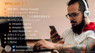 Who am I ?
塚田 朗弘 - Akihiro Tsukada
ソリューションアーキテクト
主にスタートアップなお客様を担当する
サーバレス/モバイル ニンジャ
Amazon Cognito
Amazon Pinpoint
AWS Mobile Hub …etc
スポットインスタンス好き
髪型は尖っているが発言は尖っていない
二児の父
@akitsukada
karaage.jackey # 人物画像は https://amazonlightsail.com/ からの引用です
 