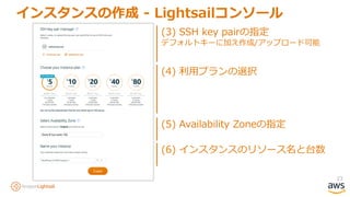 23
インスタンスの作成 - Lightsailコンソール
(4) 利用プランの選択
(3) SSH key pairの指定
デフォルトキーに加え作成/アップロード可能
(5) Availability Zoneの指定
(6) インスタンスのリソース名と台数
 