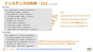 26
インスタンスの作成 - CLI（v1.11.36）
aws lightsail create-instances
--instance-names wp-from-cli
--availability-zone us-east-1b
--blueprint-id wordpress_4_6_1
--bundle-id small_1_0
--user-data "apt-get upgrade"
Syntax
Example
使用できるblueprintIdとbundleIdのリストは
get-blueprints, get-bundles で確認可能
http://docs.aws.amazon.com/cli/latest/reference/lightsail/create-instances.html
aws lightsail create-instances
--instance-names <value>
--availability-zone <value>
[--custom-image-name <value>]
--blueprint-id <value>
--bundle-id <value>
[--user-data <value>]
[--key-pair-name <value>]
[--cli-input-json <value>]
[--generate-cli-skeleton <value>]
(注)
Lightsail APIにアクセスするには
“lightsail:{operation-name}”
に対するアクセス権限を持った
AWSクレデンシャルが必要です。
 