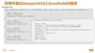 27
利用可能なblueprintIdとbundleIdの確認
$ aws lightsail get-blueprints | jq '.blueprints[] | {name: .name, version: .version, blueprintId: .blueprintId}’
{
"name": "Amazon Linux",
"version": "2016.09.0",
"blueprintId": "amazon_linux_2016_09_0"
}
{
"name": "Ubuntu",
"version": "16.04 LTS",
"blueprintId": "ubuntu_16_04"
}
{
"name": "WordPress",
"version": "4.6.1",
"blueprintId": "wordpress_4_6_1"
}
{
"name": "LAMP Stack",
"version": "5.6.27",
"blueprintId": "lamp_5_6_27"
}
...
Blueprints
# 各Blueprintに含まれるKeyとValue（例:Node）
{
"group": "node",
"description": "Node.js powered by Bitnami and sold by ...(snip)",
"productUrl": "https://aws.amazon.com/marketplace/pp/B00NNZUAKO",
"version": "6.9.1",
"licenseUrl": "https://d7umqicpi7263.cloudfront.net/eula/product/03(snip).txt",
"versionCode": "1",
"blueprintId": "nodejs_6_9_1",
"minPower": 0,
"type": "app",
"isActive": true,
"name": "Node.js"
},
 
