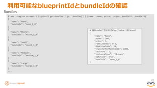 28
利用可能なblueprintIdとbundleIdの確認
$ aws --region us-east-1 lightsail get-bundles | jq '.bundles[] | {name: .name, price: .price, bundleId: .bundleId}'
{
"name": "Nano",
"bundleId": "nano_1_0"
}
{
"name": "Micro",
"bundleId": "micro_1_0"
}
{
"name": "Small",
"bundleId": "small_1_0"
}
{
"name": "Medium",
"bundleId": "medium_1_0"
}
{
"name": "Large",
"bundleId": "large_1_0"
}
...
Bundles
# 各Bundleに含まれるKeyとValue（例:Nano）
{
"name": "Nano",
"power": 300,
"price": 5,
"ramSizeInGb": 0.5,
"diskSizeInGb": 20,
"transferPerMonthInGb": 1000,
"cpuCount": 1,
"instanceType": "t2.nano",
"isActive": true,
"bundleId": "nano_1_0"
}
 