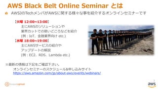 3
AWS Black Belt Online Seminar とは
AWSJのTechメンバがAWSに関する様々な事を紹介するオンラインセミナーです
【火曜 12:00~13:00】
主にAWSのソリューションや
業界カットでの使いどころなどを紹介
(例：IoT、金融業界向け etc.)
【水曜 18:00~19:00】
主にAWSサービスの紹介や
アップデートの解説
(例：EC2、RDS、Lambda etc.)
※最新の情報は下記をご確認下さい。
オンラインセミナーのスケジュール&申し込みサイト
https://aws.amazon.com/jp/about-aws/events/webinars/
 