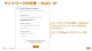 38
ネットワークの管理 - Static IP
(1) アタッチ先の選択（Option）
Static IPはアタッチしないと課金発生
($0.005/h)
(2) このStatic IPのリソース名
 