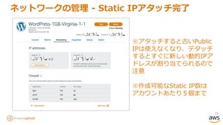 39
ネットワークの管理 - Static IPアタッチ完了
※アタッチすると古いPublic
IPは使えなくなり、デタッチ
するとすぐに新しい動的IPア
ドレスが割り当てられるので
注意
※作成可能なStatic IP数は
アカウントあたり５個まで
 