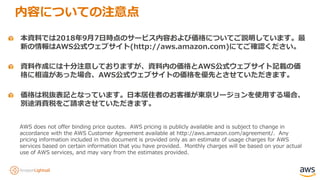 本資料では2018年9月7日時点のサービス内容および価格についてご説明しています。最
新の情報はAWS公式ウェブサイト(http://aws.amazon.com)にてご確認ください。
資料作成には十分注意しておりますが、資料内の価格とAWS公式ウェブサイト記載の価
格に相違があった場合、AWS公式ウェブサイトの価格を優先とさせていただきます。
AWS does not offer binding price quotes. AWS pricing is publicly available and is subject to change in
accordance with the AWS Customer Agreement available at http://aws.amazon.com/agreement/. Any
pricing information included in this document is provided only as an estimate of usage charges for AWS
services based on certain information that you have provided. Monthly charges will be based on your actual
use of AWS services, and may vary from the estimates provided.
価格は税抜表記となっています。日本居住者のお客様が東京リージョンを使用する場合、
別途消費税をご請求させていただきます。
内容についての注意点
 