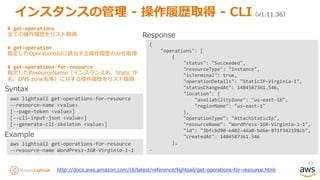 42
インスタンスの管理 - 操作履歴取得 - CLI（v1.11.36）
aws lightsail get-operations-for-resource
--resource-name <value>
[--page-token <value>]
[--cli-input-json <value>]
[--generate-cli-skeleton <value>]
aws lightsail get-operations-for-resource
--resource-name WordPress-1GB-Virginia-1-1
Syntax
Example
{
"operations": [
{
"status": "Succeeded",
"resourceType": "Instance",
"isTerminal": true,
"operationDetails": "StaticIP-Virginia-1",
"statusChangedAt": 1484587361.546,
"location": {
"availabilityZone": "us-east-1b",
"regionName": "us-east-1"
},
"operationType": "AttachStaticIp",
"resourceName": "WordPress-1GB-Virginia-1-1",
"id": "3bfcbd90-e402-4da0-bd6e-871f342198cb",
"createdAt": 1484587361.546
},
…
Response
http://docs.aws.amazon.com/cli/latest/reference/lightsail/get-operations-for-resource.html
# get-operations
全ての操作履歴をリスト取得
# get-operation
指定したOperationsIdに該当する操作履歴のみを取得
# get-operations-for-resource
指定したResourceName（インスタンス名、Static IP
名、DNS zone名等）に対する操作履歴をリスト取得
 
