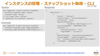 46
インスタンスの管理 - スナップショット取得 - CLI（v1.11.36）
aws lightsail create-instance-snapshot
--instance-snapshot-name <value>
--instance-name <value>
[--cli-input-json <value>]
[--generate-cli-skeleton <value>]
aws lightsail create-instance-snapshot
--instance-snapshot-name SampleSnapshot
--instance-name WordPress-1GB-Virginia-1-1
Syntax
Example
{
"operations": [
{
"status": "Started",
"resourceType": "InstanceSnapshot",
"isTerminal": false,
"operationDetails":
"WordPress-1GB-Virginia-1-1",
"statusChangedAt": 1484590146.402,
"location": {
"availabilityZone": "all",
"regionName": "us-east-1"
},
"operationType": "CreateInstanceSnapshot",
"resourceName": "Sample-Snapshot",
"id": "125f9a74-25c9-4c98-8474-258777ea667a",
"createdAt": 1484590146.402
},
…
Response
http://docs.aws.amazon.com/cli/latest/reference/lightsail/create-instance-snapshot.html
 