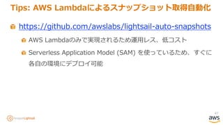 47
Tips: AWS Lambdaによるスナップショット取得自動化
https://github.com/awslabs/lightsail-auto-snapshots
AWS Lambdaのみで実現されるため運用レス、低コスト
Serverless Application Model (SAM) を使っているため、すぐに
各自の環境にデプロイ可能
 