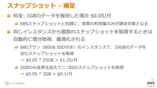 50
スナップショット - 補足
料金: 1GBのデータを保持した場合 $0.05/月
EBSスナップショットと同様に、実際の利用量のみが課金対象となる
同じインスタンスから複数のスナップショットを取得するときは
自動的に増分取得、最適化される
$80プラン（80GB SSD付き）のインスタンスで、25GBのデータを
含むスナップショットを取得
→ $0.05 * 25GB = $1.25/月
2GBのみ変更を加えて二つ目のスナップショットを取得
→ $0.05 * 2GB = $0.1/月
 