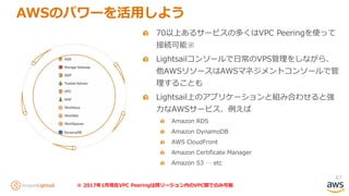 67
AWSのパワーを活用しよう
70以上あるサービスの多くはVPC Peeringを使って
接続可能※
Lightsailコンソールで日常のVPS管理をしながら、
他AWSリソースはAWSマネジメントコンソールで管
理することも
Lightsail上のアプリケーションと組み合わせると強
力なAWSサービス、例えば
Amazon RDS
Amazon DynamoDB
AWS CloudFront
Amazon Certificate Manager
Amazon S3 … etc
※ 2017年1月現在VPC Peeringは同リージョン内のVPC間でのみ可能
 
