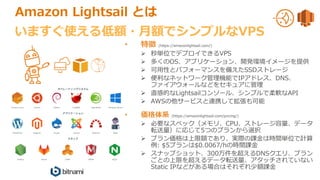 Amazon Lightsail とは
• 特徴 (https://amazonlightsail.com/)
 秒単位でデプロイできるVPS
 多くのOS、アプリケーション、開発環境イメージを提供
 可用性とパフォーマンスを備えたSSDストレージ
 便利なネットワーク管理機能でIPアドレス、DNS、
ファイアウォールなどをセキュアに管理
 直感的なLightsailコンソール、シンプルで柔軟なAPI
 AWSの他サービスと連携して拡張も可能
• 価格体系 (https://amazonlightsail.com/pricing/)
 必要なスペック（メモリ、CPU、ストレージ容量、データ
転送量）に応じて5つのプランから選択
 プラン価格は上限額であり、実際の課金は時間単位で計算
例: $5プランは$0.0067/hの時間課金
 スナップショット、300万件を超えるDNSクエリ、プラン
ごとの上限を超えるデータ転送量、アタッチされていない
Static IPなどがある場合はそれぞれ少額課金
いますぐ使える低額・月額でシンプルなVPS
 