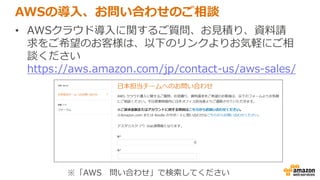 AWSの導入、お問い合わせのご相談
• AWSクラウド導入に関するご質問、お見積り、資料請
求をご希望のお客様は、以下のリンクよりお気軽にご相
談ください
https://aws.amazon.com/jp/contact-us/aws-sales/
※「AWS 問い合わせ」で検索してください
 