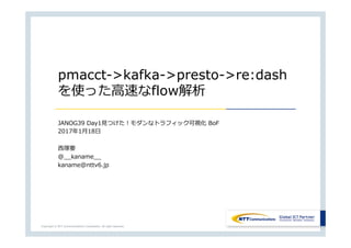 Copyright © NTT Communications Corporation. All right reserved.
pmacct->kafka->presto->re:dash
を使った⾼速なflow解析
JANOG39 Day1⾒つけた！モダンなトラフィック可視化 BoF
2017年1⽉18⽇
⻄塚要
@__kaname__
kaname@nttv6.jp
 